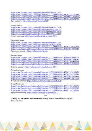 53
https://www.facebook.com/UchooseInfo/posts/4390604057617126,
https://www.facebook.com/UchooseInfo/photos/a.1827298810614343/4410132152330983/,
https://www.facebook.com/UchooseInfo/photos/a.1827298810614343/4430092747001590/,
https://www.facebook.com/UchooseInfo/photos/a.1827298810614343/4450817588262439/
July summary: https://uchoose.info/cherven-2021/
August issues:
https://www.facebook.com/UchooseInfo/posts/4471500799527451,
https://www.facebook.com/UchooseInfo/posts/4491787587498772 ,
https://www.facebook.com/UchooseInfo/posts/4513403408670523 ,
https://www.facebook.com/UchooseInfo/posts/4555579961119534
August summary: https://uchoose.info/oglyad-za-lypen-2021/
September issues:
https://www.facebook.com/UchooseInfo/posts/4598908603453336,
https://www.facebook.com/UchooseInfo/posts/4621510754526454,
https://www.facebook.com/UchooseInfo/photos/a.1827298810614343/4580116785332518/,
https://www.facebook.com/UchooseInfo/photos/a.1827298810614343/4645003748843821/
September summary: https://uchoose.info/serpen/
October issues:
https://www.facebook.com/UchooseInfo/photos/a.1827298810614343/4666949956649200/
https://www.facebook.com/UchooseInfo/photos/a.1827298810614343/4688059634538232/
https://www.facebook.com/UchooseInfo/photos/a.1827298810614343/4710632565614272/
https://www.facebook.com/UchooseInfo/photos/a.1827298810614343/4732237636787098/
October summary: https://uchoose.info/oglyad-zhovten-2021/
November issues:
https://www.facebook.com/UchooseInfo/photos/a.1827298810614343/4754913834519478/
https://www.facebook.com/UchooseInfo/photos/a.1827298810614343/4776331282377733/
https://www.facebook.com/UchooseInfo/photos/a.1827298810614343/4822156734461854/
https://www.facebook.com/UchooseInfo/photos/a.1827298810614343/4844906315520229/
November summary: https://uchoose.info/oglyad-za-lystopad-2021/
December issues:
https://www.facebook.com/UchooseInfo/photos/a.1827298810614343/4953517034659156/
https://www.facebook.com/UchooseInfo/photos/a.1827298810614343/4922581081086085/
https://www.facebook.com/UchooseInfo/photos/a.1827298810614343/4868177843193076/
December summary: https://uchoose.info/oglyad-gruden-2021/
***
Activity 7.4. 15 articles were written in 2021 by invited authors exclusively for
UChoose.info:
 