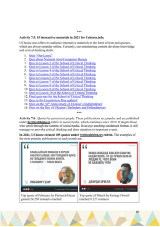 60
***
Activity 7.5. 15 interactive materials in 2021 for Uchoose.info.
UChoose also offers its audience interactive materials in the form of tests and quizzes,
which are always popular online. Certainly, our entertaining content develops knowledge
and critical thinking skills:
1. Quiz “Our Lesya”
2. Quiz about National Anti-Corruption Bureau
3. Quiz to Lesson 2 of the School of Critical Thinking
4. Quiz to Lesson 3 of the School of Critical Thinking
5. Quiz to Lesson 4 of the School of Critical Thinking
6. Quiz to Lesson 5 of the School of Critical Thinking
7. Quiz to Lesson 6 of the School of Critical Thinking
8. Quiz to Lesson 7 of the School of Critical Thinking
9. Quiz to Lesson 8 of the School of Critical Thinking
10. Quiz to Lesson 9 of the School of Critical Thinking
11. Quiz to Lesson 10 of the School of Critical Thinking
12. Final quiz-test for the School of Critical Thinking
13. Quiz to the Constitution Day updated
14. Quiz on the 30th
Anniversary of Ukraine’s Independence
15. Ouiz on the Day of Ukraine's Defenders and Defenderesses
***
Activity 7.6. Quotes by prominent people. These publications are popular and are published
under #criticalthinkers rubric in social media, which continues since 2019. It targets those
who scroll through the screens of social media. In an eye-catching condensed format, it still
manages to provoke critical thinking and draw attention to important events.
In 2021, UChoose created 105 quotes under #criticalthinkers rubric. The examples of
the most popular publications in each month are:
Top quote of February by Patriarch Huzar
gained 24,250 contacts reached
Top quote of March by George Orwell
reached 9,127 contacts
 