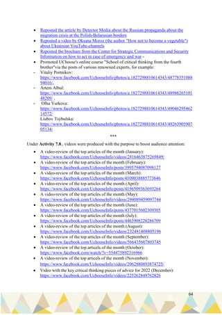 64
• Reposted the article by Detector Media about the Russian propaganda about the
migration crisis at the Polish-Belarusian borders
• Reposted a video by Oksana Moroz (the author "How not to become a vegetable")
about Ukrainian YouTube-channels
• Reposted the brochure from the Center for Strategic Communications and Security
Information on how to act in case of emergency and war -
• Promoted UChoose's online course "School of ctitical thinking from the fourth
brother"via the posts of various renowned experts, for example:
- Vitaliy Portnikov:
https://www.facebook.com/UchooseInfo/photos/a.1827298810614343/48778351088
94016/,
- Artem Albul:
https://www.facebook.com/UchooseInfo/photos/a.1827298810614343/48986265101
48209/ ,
- Olha Yurkova:
https://www.facebook.com/UchooseInfo/photos/a.1827298810614343/49046295462
14572/
Liubov Tsybulska:
https://www.facebook.com/UchooseInfo/photos/a.1827298810614343/49263905907
05134/
***
Under Activity 7.8., videos were produced with the purpose to boost audience attention:
• A video-review of the top articles of the month (January):
https://www.facebook.com/UchooseInfo/videos/2816463875269849/
• A video-review of the top articles of the month (February):
https://www.facebook.com/UchooseInfo/posts/3995794087098127
• A video-review of the top articles of the month (March):
https://www.facebook.com/UchooseInfo/posts/4109038885773646
• A video-review of the top articles of the month (April):
https://www.facebook.com/UchooseInfo/posts/4196509363693264
• A video-review of the top articles of the month (May):
https://www.facebook.com/UchooseInfo/videos/294089459097744
• A video-review of the top articles of the month (June):
https://www.facebook.com/UchooseInfo/posts/4377015602309305
• A video-review of the top articles of the month (July):
https://www.facebook.com/UchooseInfo/posts/4463908220286709
• A video-review of the top articles of the month (August):
https://www.facebook.com/UchooseInfo/videos/232481408805196
• A video-review of the top articles of the month (September):
https://www.facebook.com/UchooseInfo/videos/566435607803745
• A video-review of the top articels of the month (October):
https://www.facebook.com/watch/?v=554475892316966
• A video-review of the top articels of the month (November):
https://www.facebook.com/UchooseInfo/videos/2062880893874725/
• Video with the key critical thinking pieces of advice for 2022 (December):
https://www.facebook.com/UchooseInfo/videos/225262849762826
 