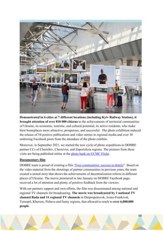 68
Demonstrated in 6 cities at 7 different locations (including Kyiv Railway Station), it
brought attention of over 810 000 citizens to the achievements of territorial communities
of Ukraine, its economic, touristic, and cultural potential, its active residents, who make
their homeplaces more attractive, prosperous, and successful. The photo exhibition induced
the release of 54 positive publications and video stories in regional media and over 30
endorsing Facebook posts from the attendees of the photo exhibits.
Moreover, in September 2021, we started the new cycle of photo expeditions to DOBRE
partner CCs of Chernihiv, Chernivtsi, and Zaporizhzia regions. The pictures from these
visits are being published online at the photo bank on UCMC Flickr.
Documentary film
DOBRE team is proud of creating a film “Free communities: success in details”. Based on
the video material from the shootings of partner communities in previous years, the team
created a united story that shows the achievements of decentralization reform in different
places of Ukraine. The movie premiered in late January on DOBRE Facebook page,
received a lot of attention and plenty of positive feedback from the viewers.
With our partners support and own efforts, the film was disseminated among national and
regional TV channels for broadcasting. The movie was broadcasted by 1 national TV
channel Rada and 11 regional TV channels in Dnipropetrovsk, Ivano-Frankivsk,
Ternopil, Kherson, Poltava and Sumy regions, that allowed to reach to over 6,000,000
people.
 