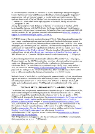 7
on vaccination twice a month and continued to expand partnerships throughout the year:
besides the National Center and Ministry for Healthcare, the team engaged with patients’
organizations, civil activists and bloggers to popularize the vaccination among wider
audience. In the result of UCMC Media Center events covering the vaccination within the
12 months, 441 publications on the topic appeared in the media, having reached over
145,324 people in total.
Among the latest press events dedicated to the topic of vaccination, in October, UCMC
hosted a public dialogue with the U.S. Center for Disease Control expert Umid Sharapov
who provided evidence-based explanation on the benefits of vaccination against COVID-19.
And in November, UCMC provided communication support to the advocacy campaign in
support of vaccination strategies against COVID-19.
COVID-19 is one of the most monitored topics at HWAG. At the beginning of the year, the
team created a media campaign around vaccination and Russian disinformation around it.
The materials were released and disseminated in a variety of formats – articles, video, posts,
infographic, etc. in both English and Ukrainian. Vaccination and manipulations around it are
continuously covered in HWAG’s publications and often get into the weekly series “Top
Hybrid Influences of the Week in Ukraine”. Also, the team lead Oleksandra Tsekhanovska
explained in an interview how Russia uses vaccination to destabilize Ukrainian society.
With 95 materials in 12 months, HWAG’s materials reached out to nearly 152,000 people.
UChoose team partnered with other reputable Ukrainian NGOs (like VOX, Texty.org.ua,
Detector Media) and the HWAG team to share important information about coronavirus and
widespread fakes against vaccination in Ukraine, explaining on the importance of
vaccination for all. The materials were repositioned to specifically target young audience.
Also, the team dived into the history of vaccination and antivaccination and published a
piece with the findings on the battle between the two. There were 15 articles shared on the
topic in UChoose social media channels, which reached over 88, 050 people.
National Outreach: Media Reboot regularly provide opportunities for regional journalists to
explain and promote vaccination to the wide audience across Ukraine. The trainings, media
labs and collective interviews as a rule include parts dedicated to the topic. In 2021, 58
media spots reaching out to almost 704,355 people appeared in the result of the team’s
efforts.
THE WAR, REVOLUTION OF DIGNITY AND THE CRIMEA
The Media Center also provided opportunities for media coverage of events dedicated to the
analysis and consequences of the ongoing war and military actions in the East of Ukraine,
discussion of steps to be taken to resolve the situation. Only in the last quarter of 2021,
UCMC hosted, for example, discussion on the deoccupation strategies for Crimea and parts
of Donetsk and Luhanks regions; raising attention to the issue of tortures of political
prisoners in Russian prisons; analysis of human rights violations in the occupied Crimea.
Also, in November, UCMC hosted several events dedicated to the commemoration of the
Revolution of Dignity marked in Ukraine on November 21 as a Day of Dignity and
Freedom: documentary film and documentary series about Maidan, contest for the Heavenly
Hundred Hero Serhiy Kemsky Award, and other topical discussions.
And in December UCMC organized its own event to discuss current threats to Ukraine's
national security and sovereignty.
With 474 publications that appeared after the relevant events at the Media Center in 2021,
the topics reached out to over 177,236 people.
 