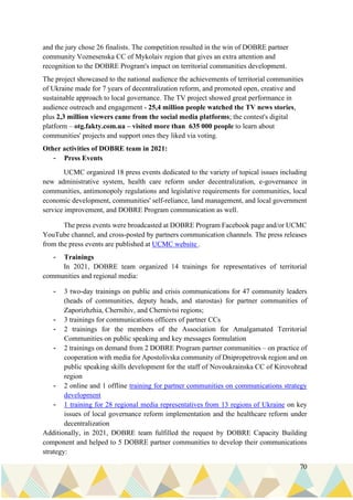70
and the jury chose 26 finalists. The competition resulted in the win of DOBRE partner
community Voznesenska CC of Mykolaiv region that gives an extra attention and
recognition to the DOBRE Program's impact on territorial communities development.
The project showcased to the national audience the achievements of territorial communities
of Ukraine made for 7 years of decentralization reform, and promoted open, creative and
sustainable approach to local governance. The TV project showed great performance in
audience outreach and engagement - 25,4 million people watched the TV news stories,
plus 2,3 million viewers came from the social media platforms; the contest's digital
platform – otg.fakty.com.ua – visited more than 635 000 people to learn about
communities' projects and support ones they liked via voting.
Other activities of DOBRE team in 2021:
- Press Events
UCMC organized 18 press events dedicated to the variety of topical issues including
new administrative system, health care reform under decentralization, e-governance in
communities, antimonopoly regulations and legislative requirements for communities, local
economic development, communities' self-reliance, land management, and local government
service improvement, and DOBRE Program communication as well.
The press events were broadcasted at DOBRE Program Facebook page and/or UCMC
YouTube channel, and cross-posted by partners communication channels. The press releases
from the press events are published at UCMC website .
- Trainings
In 2021, DOBRE team organized 14 trainings for representatives of territorial
communities and regional media:
- 3 two-day trainings on public and crisis communications for 47 community leaders
(heads of communities, deputy heads, and starostas) for partner communities of
Zaporizhzhia, Chernihiv, and Chernivtsi regions;
- 3 trainings for communications officers of partner CCs
- 2 trainings for the members of the Association for Amalgamated Territorial
Communities on public speaking and key messages formulation
- 2 trainings on demand from 2 DOBRE Program partner communities – on practice of
cooperation with media for Apostolivska community of Dnipropetrovsk region and on
public speaking skills development for the staff of Novoukrainska CC of Kirovohrad
region
- 2 online and 1 offline training for partner communities on communications strategy
development
- 1 training for 28 regional media representatives from 13 regions of Ukraine on key
issues of local governance reform implementation and the healthcare reform under
decentralization
Additionally, in 2021, DOBRE team fulfilled the request by DOBRE Capacity Building
component and helped to 5 DOBRE partner communities to develop their communications
strategy:
 