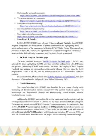 71
• Slobozhanska territorial community
https://www.facebook.com/decentralizationisdobre/posts/1246323359149091
• Voznesenska territorial community
https://www.facebook.com/decentralizationisdobre/posts/1242770772837683
• Piadytska territorial community:
https://www.facebook.com/decentralizationisdobre/posts/1214294085685352
• Novoprazka territorial community:
https://www.facebook.com/decentralizationisdobre/posts/1225283884586372
• Myrivska territorial community:
https://www.facebook.com/decentralizationisdobre/posts/1177577096023718
- Long Reads & Articles
In 2021, UCMC DOBRE team released 12 long reads and 9 articles about DOBRE
Program components and achievements of partner communities and highlighting main
points and statements of the press events held at the UCMC Media Center. The materials are
published at the UCMC website, and reprinted at the Decentralization portal, Hromadskyi
prostir website, Holos Ukrainy newspaper, and Ukrainska Pravda news portal.
- DOBRE Program Facebook page
The team continues to support DOBRE Program Facebook page - in 2021 they
released 285 posts highlighting DOBRE activities, important updates from USAID Ukraine
and partners, promoting DOBRE public events, and other. By keeping DOBRE Program
Facebook page updated on a regular basis, the number of page followers raised for 1,438
people (from 12,342 to 13,780), and the audience reach for 2021 amounted to 1,588,638
contacts.
In addition to that, DOBRE team runs DOBRE Practice YouTube channel, that grew
the number of subscribers for 183 people (from 335 to 518) during 2021.
- Media Monitoring
Since mid-December 2020, DOBRE team launched the new version of daily media
monitoring of decentralization reform conducted by the Content Analysis Center. The
monitorings are disseminated through the Google-group, which includes partners,
beneficiaries, and experts.
Additionally, DOBRE launched the bi-weekly media analytical reports to track the
coverage of decentralization reform in Ukraine and the media presence of DOBRE Program.
The reports are shared among DOBRE Program Consortium partners. According to its data,
in 2021, DOBRE Program received mentions in 4 747 journalist materials in regional and
national media (newspapers, online media, TV and radio) and Facebook posts, which overall
allowed to reach to 36,741,000 contacts with the audience (including TV spots on ICTV and
STB TV channels about Nasha Hromada TV project and documentary film broadcasting).
 
