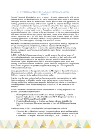 72
2. OVERVIEW OF RESULTS: NATIONAL OUTREACH: MEDIA
REBOOT
National Outreach: Media Reboot works to support Ukrainian regional media, with specific
focus on the East and South of Ukraine. We aim to help regional media outlets to meet modern
challenges, produce better and more reliable content, provide them with opportunities for
learning, professional exchange and technical support. We organize trainings, seminars,
workshops, consultations for regional journalists on relevant for them topics, meetings and
collective interviews within press-tours, study tours abroad, press events in Kyiv and in
partnership with regional media centers. Through our activities, we provide access to the
source of information when regional media receive answers to the most pressing issues in a
wide range of areas (health care system, education, energy sector, European and Euro-
Atlantic integration, etc.). We also build horizontal links between regions of Ukraine,
providing opportunities to our beneficiaries for sharing experiences and successful practices,
networking and combining new knowledge with their local realities.
The Media Reboot team systematically works with regional media: trainings for journalists
always combine group events (trainings, webinars, etc.) and individual targeted
consultations. This approach allows to respond the requests and needs that come directly
from the participants and, if needed, come back to the topics that are important or require
deeper touch.
In 2021, the Media Reboot team continued to provide access to the original source of
information by organizing press tours and collective interviews in Kyiv and regions with
representatives of the executive and legislative branches authorities, domestic and
international experts. Regional media receive answers during these events on the most
pressing issues in various fields (health care system, education, energy sector, European and
Euro-Atlantic integration, etc.) and have opportunity to apply this knowledge to local
realities and their audiences.
Developing capabilities of the regional journalists, UCMC improves the quality of media in
Ukraine and reaches out to the information consumers. In 2021, this outreach constituted
6,584,644 contacts with the readers of the regional media.
Over the year, the team produced and run 6 awareness-raising campaigns in social media
that were dedicated to debunking popular myths and stereotypes, promoting critical
thinking, and building resilience to propaganda. Well-timed and suitable to the audiences
materials produced within the media campaigns totaled in 1,321,500 contacts with the
audience.
In 2021, the Media Reboot team continued implementation of two big projects with the
Estonian Center of Eastern Partnership:
1) Building Democratic Resilience in Ukraine through Strengthening Local and
Regional Media, funded by USAID and Estonian MFA. The project’s duration is
from July 2020 through December 2021
2) Countering Disinformation in Southern and Eastern Ukraine, funded by the
European Commission. The project’s duration is from July 2020 through January
2022.
In addition to that, in 2021, the team started implementing two new projects:
- Enhancing Societal Resilience through Strengthening Local Media and Developing
Media Literacy in Western Ukraine, funded by the Estonian Center for International
Cooperation. The project’s duration is from July 02, 2021 – December 31, 2022;
 
