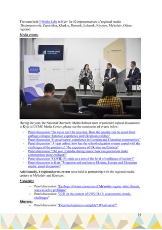 74
The team held 3 Media Labs in Kyiv for 52 representatives of regional media
(Dnipropetrovsk, Zaporizhia, Kharkiv, Donetsk, Luhansk, Kherson, Mykolaiv, Odesa
regions).
Media events:
During the year, the National Outreach: Media Reboot team organized 6 topical discussions
in Kyiv at UCMC Media Center, please see the summaries of events below:
- Panel discussion “To waste can’t be recycled, How the country can be saved from
garbage collapse: Estonian experience and Ukrainian realities”
- Panel discussion “E-governance: experience in Estonian and Ukrainian communities”
- Panel discussion “A year online: how has the school education system coped with the
challenges of the pandemic? The experience of Ukraine and Estonia”
- Panel discussion "The role of media during crises: how can journalists make
communities more resilient?"
- Panel discussion "COVID19- crisis as a test of the level of resilience of society?"
- Panel discussion in Kyiv "Migration and asylum in Ukraine, Europe and Ukrainian
media: panel discussion"
Additionally, 4 regional press events were held in partnership with the regional media
centers in Mykolaiv and Kherson:
Mykolaiv:
- Panel discussion: "Ecology of water resources of Mykolaiv region: state, threats,
ways to solve problems"
- Panel discussion: "2021 in the context of COVID-19: assessments, trends,
challenges"
Kherson:
- Panel discussion: "Decentralization is complete? What's next?"
 