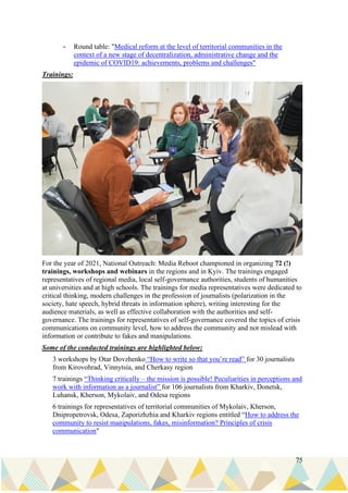 75
- Round table: "Medical reform at the level of territorial communities in the
context of a new stage of decentralization, administrative change and the
epidemic of COVID19: achievements, problems and challenges"
Trainings:
For the year of 2021, National Outreach: Media Reboot championed in organizing 72 (!)
trainings, workshops and webinars in the regions and in Kyiv. The trainings engaged
representatives of regional media, local self-governance authorities, students of humanities
at universities and at high schools. The trainings for media representatives were dedicated to
critical thinking, modern challenges in the profession of journalists (polarization in the
society, hate speech, hybrid threats in information sphere), writing interesting for the
audience materials, as well as effective collaboration with the authorities and self-
governance. The trainings for representatives of self-governance covered the topics of crisis
communications on community level, how to address the community and not mislead with
information or contribute to fakes and manipulations.
Some of the conducted trainings are highlighted below:
3 workshops by Otar Dovzhenko “How to write so that you’re read” for 30 journalists
from Kirovohrad, Vinnytsia, and Cherkasy region
7 trainings “Thinking critically – the mission is possible! Peculiarities in perceptions and
work with information as a journalist” for 106 journalists from Kharkiv, Donetsk,
Luhansk, Kherson, Mykolaiv, and Odesa regions
6 trainings for representatives of territorial communities of Mykolaiv, Kherson,
Dnipropetrovsk, Odesa, Zaporizhzhia and Kharkiv regions entitled “How to address the
community to resist manipulations, fakes, misinformation? Principles of crisis
communication"
 