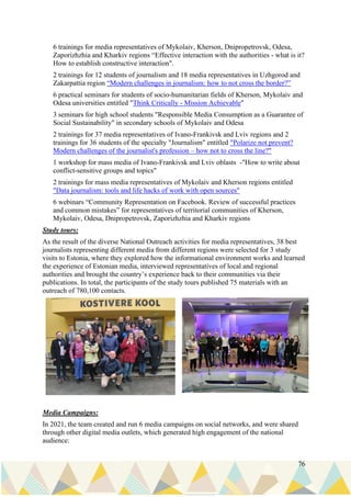 76
6 trainings for media representatives of Mykolaiv, Kherson, Dnipropetrovsk, Odesa,
Zaporizhzhia and Kharkiv regions “Effective interaction with the authorities - what is it?
How to establish constructive interaction".
2 trainings for 12 students of journalism and 18 media representatives in Uzhgorod and
Zakarpattia region “Modern challenges in journalism: how to not cross the border?”
6 practical seminars for students of socio-humanitarian fields of Kherson, Mykolaiv and
Odesa universities entitled "Think Critically - Mission Achievable"
3 seminars for high school students "Responsible Media Consumption as a Guarantee of
Social Sustainability" in secondary schools of Mykolaiv and Odesa
2 trainings for 37 media representatives of Ivano-Frankivsk and Lviv regions and 2
trainings for 36 students of the specialty "Journalism" entitled "Polarize not prevent?
Modern challenges of the journalist's profession – how not to cross the line?"
1 workshop for mass media of Ivano-Frankivsk and Lviv oblasts -"How to write about
conflict-sensitive groups and topics"
2 trainings for mass media representatives of Mykolaiv and Kherson regions entitled
"Data journalism: tools and life hacks of work with open sources"
6 webinars “Community Representation on Facebook. Review of successful practices
and common mistakes” for representatives of territorial communities of Kherson,
Mykolaiv, Odesa, Dnipropetrovsk, Zaporizhzhia and Kharkiv regions
Study tours:
As the result of the diverse National Outreach activities for media representatives, 38 best
journalists representing different media from different regions were selected for 3 study
visits to Estonia, where they explored how the informational environment works and learned
the experience of Estonian media, interviewed representatives of local and regional
authorities and brought the country’s experience back to their communities via their
publications. In total, the participants of the study tours published 75 materials with an
outreach of 780,100 contacts.
Media Campaigns:
In 2021, the team created and run 6 media campaigns on social networks, and were shared
through other digital media outlets, which generated high engagement of the national
audience:
 