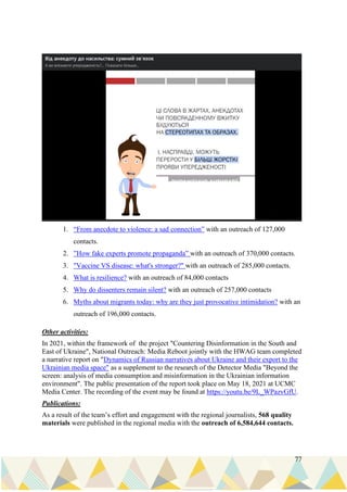 77
1. “From anecdote to violence: a sad connection” with an outreach of 127,000
contacts.
2. ”How fake experts promote propaganda” with an outreach of 370,000 contacts.
3. "Vaccine VS disease: what's stronger?" with an outreach of 285,000 contacts.
4. What is resilience? with an outreach of 84,000 contacts
5. Why do dissenters remain silent? with an outreach of 257,000 contacts
6. Myths about migrants today: why are they just provocative intimidation? with an
outreach of 196,000 contacts.
Other activities:
In 2021, within the framework of the project "Countering Disinformation in the South and
East of Ukraine", National Outreach: Media Reboot jointly with the HWAG team completed
a narrative report on "Dynamics of Russian narratives about Ukraine and their export to the
Ukrainian media space" as a supplement to the research of the Detector Media "Beyond the
screen: analysis of media consumption and misinformation in the Ukrainian information
environment". The public presentation of the report took place on May 18, 2021 at UCMC
Media Center. The recording of the event may be found at https://youtu.be/9L_WPazvGfU.
Publications:
As a result of the team’s effort and engagement with the regional journalists, 568 quality
materials were published in the regional media with the outreach of 6,584,644 contacts.
 