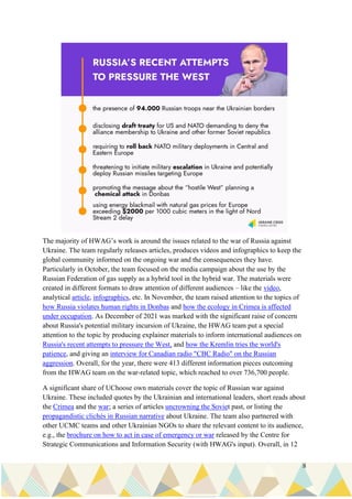 8
The majority of HWAG’s work is around the issues related to the war of Russia against
Ukraine. The team regularly releases articles, produces videos and infographics to keep the
global community informed on the ongoing war and the consequences they have.
Particularly in October, the team focused on the media campaign about the use by the
Russian Federation of gas supply as a hybrid tool in the hybrid war. The materials were
created in different formats to draw attention of different audiences – like the video,
analytical article, infographics, etc. In November, the team raised attention to the topics of
how Russia violates human rights in Donbas and how the ecology in Crimea is affected
under occupation. As December of 2021 was marked with the significant raise of concern
about Russia's potential military incursion of Ukraine, the HWAG team put a special
attention to the topic by producing explainer materials to inform international audiences on
Russia's recent attempts to pressure the West, and how the Kremlin tries the world's
patience, and giving an interview for Canadian radio "CBC Radio" on the Russian
aggression. Overall, for the year, there were 413 different information pieces outcoming
from the HWAG team on the war-related topic, which reached to over 736,700 people.
A significant share of UChoose own materials cover the topic of Russian war against
Ukraine. These included quotes by the Ukrainian and international leaders, short reads about
the Crimea and the war; a series of articles uncrowning the Soviet past, or listing the
propagandistic clichés in Russian narrative about Ukraine. The team also partnered with
other UCMC teams and other Ukrainian NGOs to share the relevant content to its audience,
e.g., the brochure on how to act in case of emergency or war released by the Centre for
Strategic Communications and Information Security (with HWAG's input). Overall, in 12
 