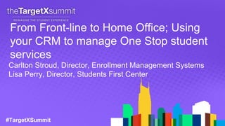 #TargetXSummit
From Front-line to Home Office; Using
your CRM to manage One Stop student
services
Carlton Stroud, Director, Enrollment Management Systems
Lisa Perry, Director, Students First Center
 