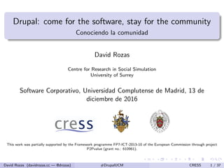 Drupal: come for the software, stay for the community
Conociendo la comunidad
David Rozas
Centre for Research in Social Simulation
University of Surrey
Software Corporativo, Universidad Complutense de Madrid, 13 de
diciembre de 2016
This work was partially supported by the Framework programme FP7-ICT-2013-10 of the European Commission through project
P2Pvalue (grant no.: 610961).
David Rozas (davidrozas.cc — @drozas) #DrupalUCM CRESS 1 / 37
 