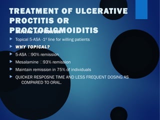  INITIAL APPROACH:
 Topical 5-ASA -1st line for willing patients
 WHY TOPICAL?WHY TOPICAL?
 5-ASA 90% remission
 Mesalamine 93% remission
 Maintain remission in 75% of individuals
 QUICKER RESPOSNE TIME AND LESS FREQUENT DOSING AS
COMPARED TO ORAL.
TREATMENT OF ULCERATIVE
PROCTITIS OR
PROCTOSIGMOIDITIS
 