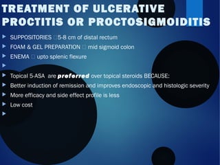  SUPPOSITORIES 5-8 cm of distal rectum
 FOAM & GEL PREPARATION  mid sigmoid colon
 ENEMA  upto splenic flexure

 Topical 5-ASA are preferred over topical steroids BECAUSE:
 Better induction of remission and improves endoscopic and histologic severity
 More efficacy and side effect profile is less
 Low cost

TREATMENT OF ULCERATIVE
PROCTITIS OR PROCTOSIGMOIDITIS
 