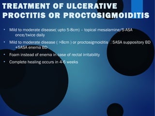 ●
Mild to moderate disease( upto 5-8cm) – topical mesalamine/5-ASA
once/twice daily
●
Mild to moderate disease ( >8cm ) or proctosigmoiditis 5ASA suppository BD
+5ASA enema BD
●
Foam instead of enema in case of rectal irritability
●
Complete healing occurs in 4-6 weeks
TREATMENT OF ULCERATIVE
PROCTITIS OR PROCTOSIGMOIDITIS
 