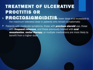  Oral 5-ASA medications should be started at the lower dose and increased to
the maximum tolerated dose in patients who remain symptomatic
 Patients with moderate symptoms, those with previous steroid use, those
with frequent relapses, and those previously treated with oral
mesalamine, rectal therapy, or multiple medications are more likely to
benefit from a higher dose
TREATMENT OF ULCERATIVE
PROCTITIS OR
PROCTOSIGMOIDITIS
 