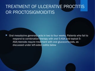  Oral mesalazine generally acts in two to four weeks. Patients who fail to
respond to combination therapy with oral 5-ASA and topical 5-
ASA/steroids require treatment with oral glucocorticoids, as
discussed under left-sided colitis below
TREATMENT OF ULCERATIVE PROCTITIS
OR PROCTOSIGMOIDITIS
 
