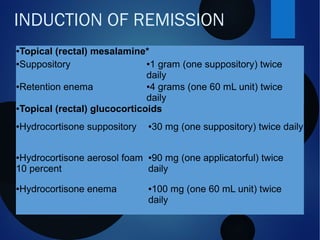 INDUCTION OF REMISSION
●Topical (rectal) mesalamine*
●Suppository ●1 gram (one suppository) twice
daily
●Retention enema ●4 grams (one 60 mL unit) twice
daily
●Topical (rectal) glucocorticoids
●Hydrocortisone suppository ●30 mg (one suppository) twice daily
●Hydrocortisone aerosol foam
10 percent
●90 mg (one applicatorful) twice
daily
●Hydrocortisone enema ●100 mg (one 60 mL unit) twice
daily
 