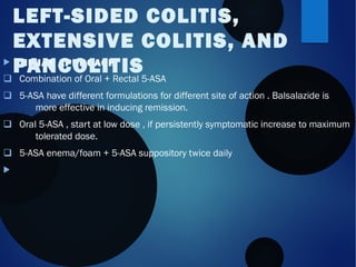  INITIAL APPROACH
q Combination of Oral + Rectal 5-ASA
q 5-ASA have different formulations for different site of action . Balsalazide is
more effective in inducing remission.
q Oral 5-ASA , start at low dose , if persistently symptomatic increase to maximum
tolerated dose.
q 5-ASA enema/foam + 5-ASA suppository twice daily

LEFT-SIDED COLITIS,
EXTENSIVE COLITIS, AND
PANCOLITIS
 