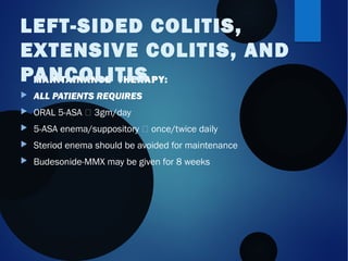  MAINTAINANCE THERAPY:
 ALL PATIENTS REQUIRES
 ORAL 5-ASA  3gm/day
 5-ASA enema/suppository  once/twice daily
 Steriod enema should be avoided for maintenance
 Budesonide-MMX may be given for 8 weeks
LEFT-SIDED COLITIS,
EXTENSIVE COLITIS, AND
PANCOLITIS
 