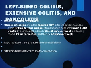  MAINTAINANCE THERAPY:
 Glucocorticoids should be tapered OFF after the patient has been
stable for two to four weeks. Steroids should be tapered over eight
weeks by decreasing the dose by 5 to 10 mg every week until a daily
dose of 20 mg is reached, and then by 2.5 mg every week

 Rapid reduction  early relapse, adrenal insufficiency 

 STERIOD DEPENDENT UC(10MG>3 MONTHS)
LEFT-SIDED COLITIS,
EXTENSIVE COLITIS, AND
PANCOLITIS
 
