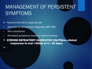  Patients who fail to response are
• Alternate or concomitant diagnosis (IBD+IBS)
• Non compliance
• Persistent symptoms inspite of optimal therapy
 STERIOD REFRACTORY ULCERATIVE COLITIS(no clinical
respsonse to oral >30day or iv >10 days)

MANAGEMENT OF PERSISTENT
SYMPTOMS
 