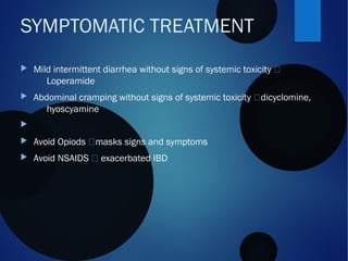  Mild intermittent diarrhea without signs of systemic toxicity 
Loperamide
 Abdominal cramping without signs of systemic toxicity dicyclomine,
hyoscyamine

 Avoid Opiods masks signs and symptoms
 Avoid NSAIDS  exacerbated IBD
SYMPTOMATIC TREATMENT
 