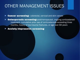  Cancer screening- colorectal, cervical and skin cancer
 Osteoporosis screening-postmenopausal, ongoing corticosteroid
treatment, cumulative prior use of corticosteroids exceeding three
months, history of low-trauma fractures, or age over 60 years
 Anxiety/depression screening
OTHER MANAGEMENT ISSUES
 