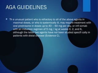  Th e unusual patient who is refractory to all of the above agents in
maximal doses, or who is systemically ill, may require treatment with
oral prednisone in doses up to 40 – 60 mg per day, or infl iximab
with an induction regimen of 5 mg / kg at weeks 0, 2, and 6,
although the latter two agents have not been studied specifi cally in
patients with distal disease (Evidence C).
AGA GUIDELINES
 
