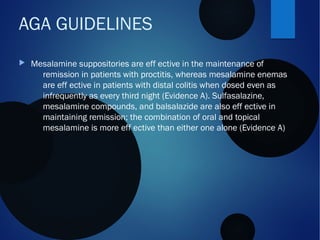  Mesalamine suppositories are eff ective in the maintenance of
remission in patients with proctitis, whereas mesalamine enemas
are eff ective in patients with distal colitis when dosed even as
infrequently as every third night (Evidence A). Sulfasalazine,
mesalamine compounds, and balsalazide are also eff ective in
maintaining remission; the combination of oral and topical
mesalamine is more eff ective than either one alone (Evidence A)
AGA GUIDELINES
 
