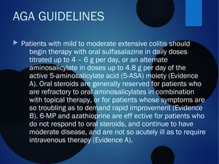  Patients with mild to moderate extensive colitis should
begin therapy with oral sulfasalazine in daily doses
titrated up to 4 – 6 g per day, or an alternate
aminosalicylate in doses up to 4.8 g per day of the
active 5-aminosalicylate acid (5-ASA) moiety (Evidence
A). Oral steroids are generally reserved for patients who
are refractory to oral aminosalicylates in combination
with topical therapy, or for patients whose symptoms are
so troubling as to demand rapid improvement (Evidence
B). 6-MP and azathioprine are eff ective for patients who
do not respond to oral steroids, and continue to have
moderate disease, and are not so acutely ill as to require
intravenous therapy (Evidence A).
AGA GUIDELINES
 