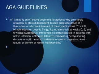  Infl iximab is an eff ective treatment for patients who are steroid
refractory or steroid dependent despite adequate doses of a
thiopurine, or who are intolerant of these medications. Th e infl
iximab induction dose is 5 mg / kg intravenously at weeks 0, 2, and
6 weeks (Evidence A). Infl iximab is contraindicated in patients with
active infection, untreated latent TB, preexisting demyelinating
disorder or optic neuritis, moderate to severe congestive heart
failure, or current or recent malignancies.

AGA GUIDELINES
 