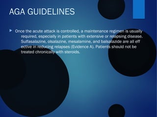  Once the acute attack is controlled, a maintenance regimen is usually
required, especially in patients with extensive or relapsing disease.
Sulfasalazine, olsalazine, mesalamine, and balsalazide are all eff
ective in reducing relapses (Evidence A). Patients should not be
treated chronically with steroids.
AGA GUIDELINES
 