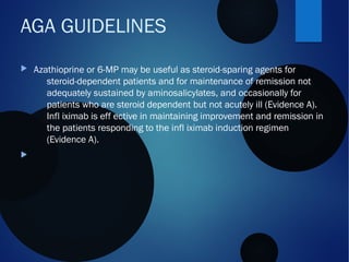  Azathioprine or 6-MP may be useful as steroid-sparing agents for
steroid-dependent patients and for maintenance of remission not
adequately sustained by aminosalicylates, and occasionally for
patients who are steroid dependent but not acutely ill (Evidence A).
Infl iximab is eff ective in maintaining improvement and remission in
the patients responding to the infl iximab induction regimen
(Evidence A).

AGA GUIDELINES
 
