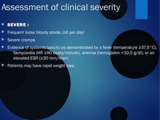 Assessment of clinical severity
 SEVERE :
 Frequent loose bloody stools (≥6 per day)
 Severe cramps
 Evidence of systemic toxicity as demonstrated by a fever (temperature ≥37.5°C),
tachycardia (HR ≥90 beats/minute), anemia (hemoglobin <10.5 g/dl), or an
elevated ESR (≥30 mm/hour)
 Patients may have rapid weight loss. 
 