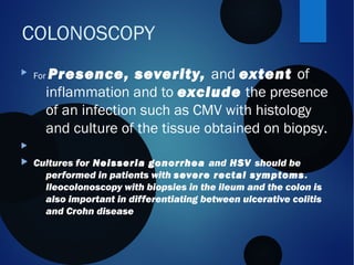COLONOSCOPY

For Presence, severity, and extent of
inflammation and to exclude the presence
of an infection such as CMV with histology
and culture of the tissue obtained on biopsy.

 Cultures for Neisseria gonorrhea and HSV should be
performed in patients with severe rectal symptoms.
Ileocolonoscopy with biopsies in the ileum and the colon is
also important in differentiating between ulcerative colitis
and Crohn disease
 