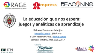 La educación que nos espera:
juegos y analíticas de aprendizaje
Baltasar Fernandez-Manjon
balta@fdi.ucm.es , @BaltaFM
e-UCM Research Group , www.e-ucm.es
Jornadas eMadrid, 2018, 03/07/2017
Realising an Applied Gaming Eco-System
 
