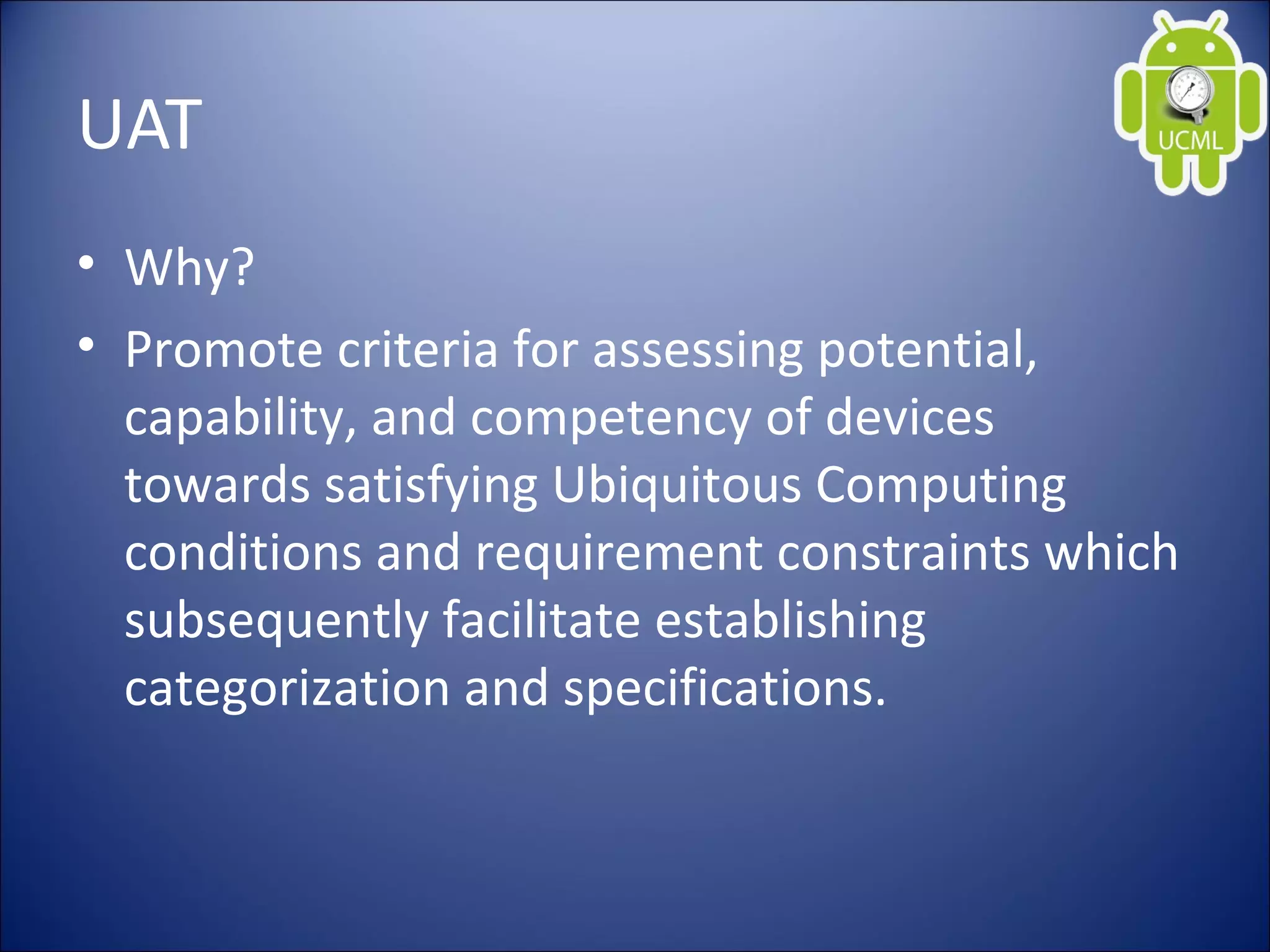 UAT
• Why?
• Promote criteria for assessing potential,
capability, and competency of devices
towards satisfying Ubiquitous Computing
conditions and requirement constraints which
subsequently facilitate establishing
categorization and specifications.
 