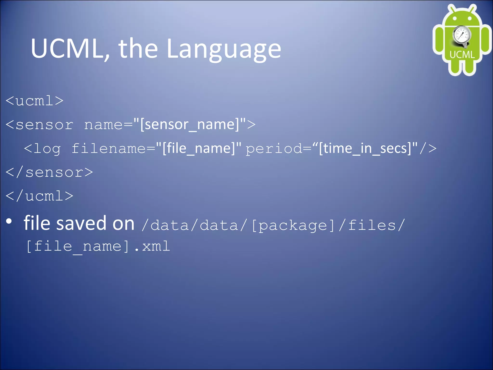 UCML, the Language
<ucml>
<sensor name="[sensor_name]">
<log filename="[file_name]" period=“[time_in_secs]"/>
</sensor>
</ucml>
• file saved on /data/data/[package]/files/
[file_name].xml
 