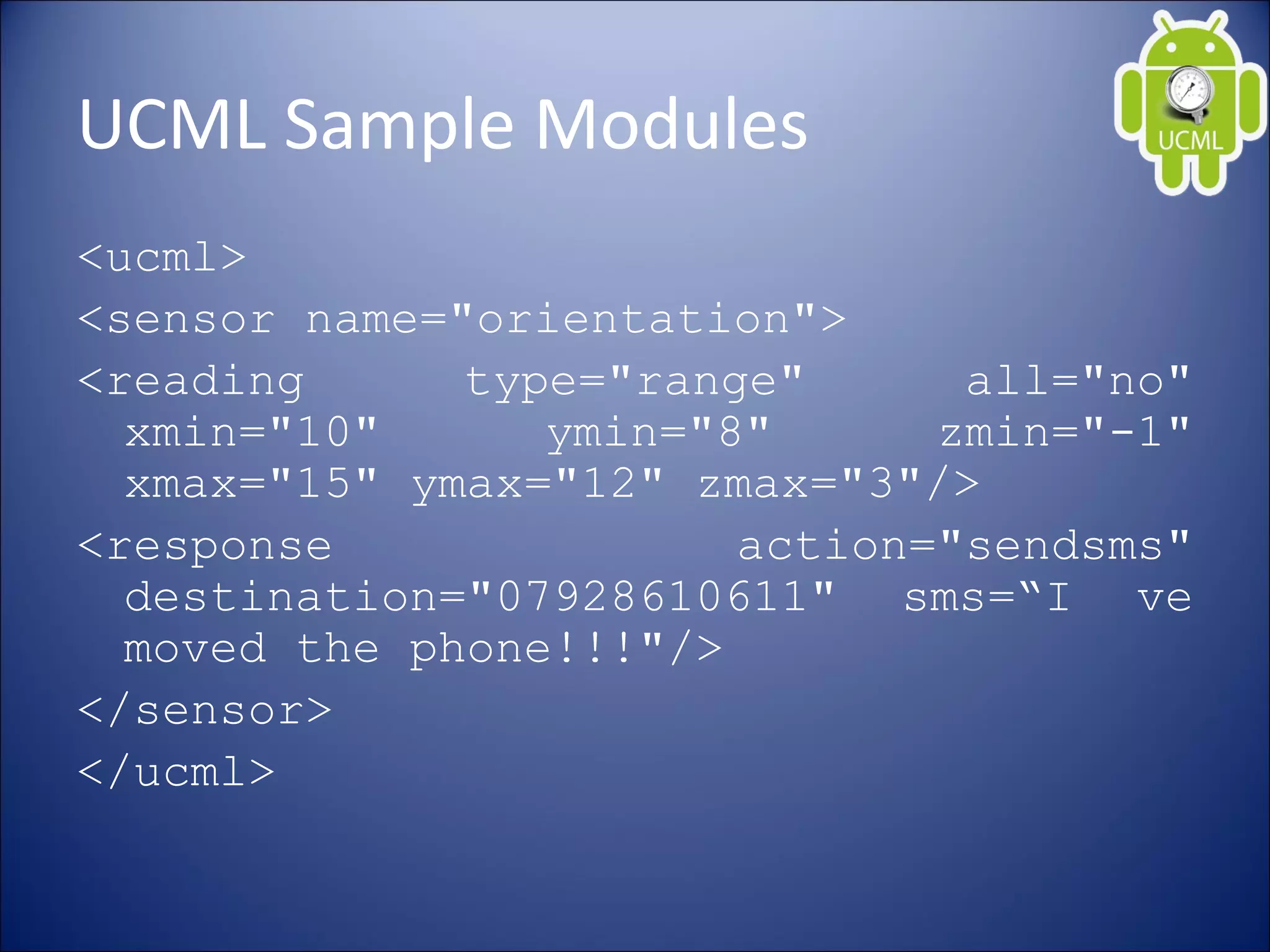 UCML Sample Modules
<ucml>
<sensor name="orientation">
<reading type="range" all="no"
xmin="10" ymin="8" zmin="-1"
xmax="15" ymax="12" zmax="3"/>
<response action="sendsms"
destination="07928610611" sms=“I ve
moved the phone!!!"/>
</sensor>
</ucml>
 