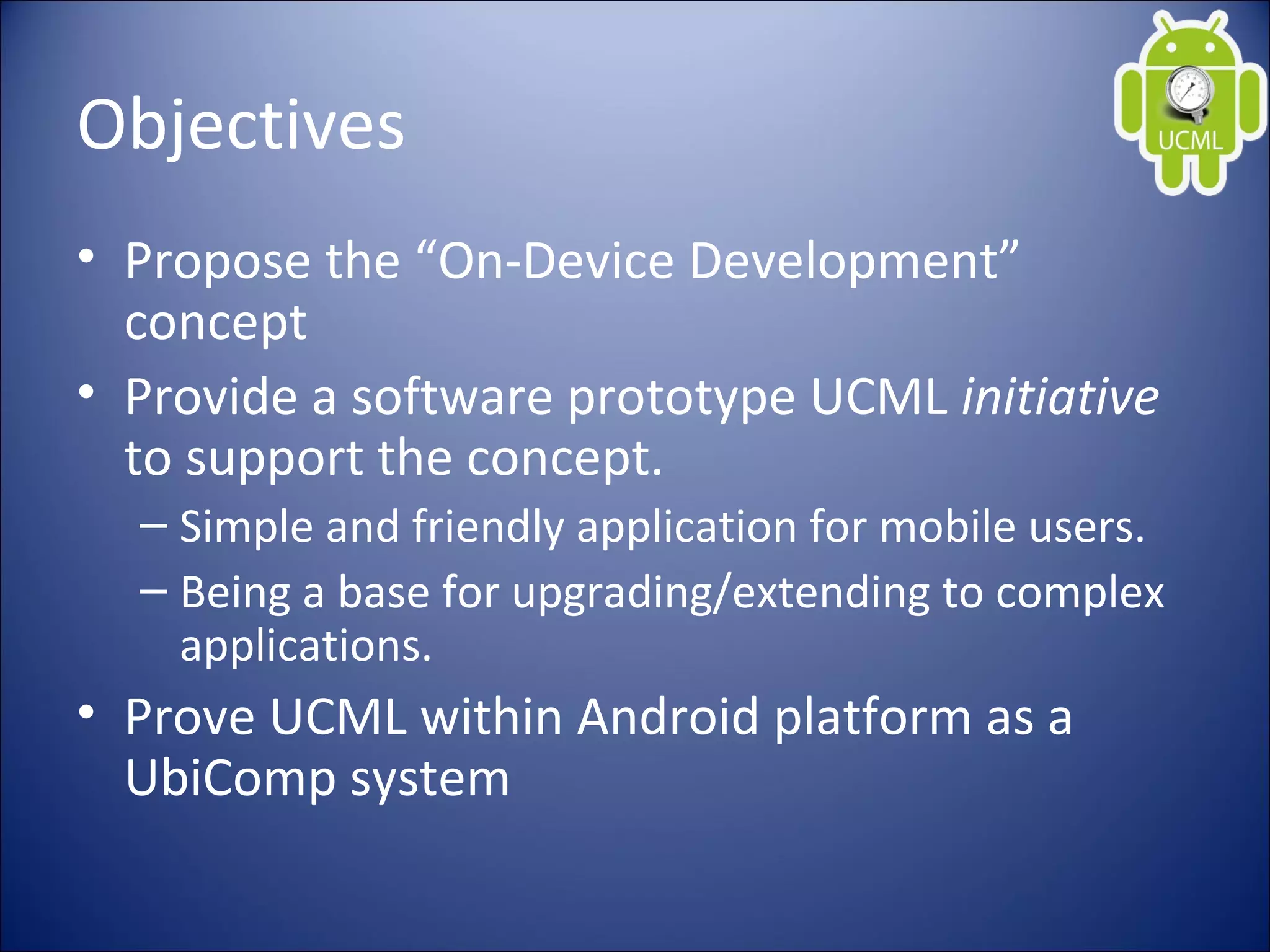 Objectives
• Propose the “On-Device Development”
concept
• Provide a software prototype UCML initiative
to support the concept.
– Simple and friendly application for mobile users.
– Being a base for upgrading/extending to complex
applications.
• Prove UCML within Android platform as a
UbiComp system
 