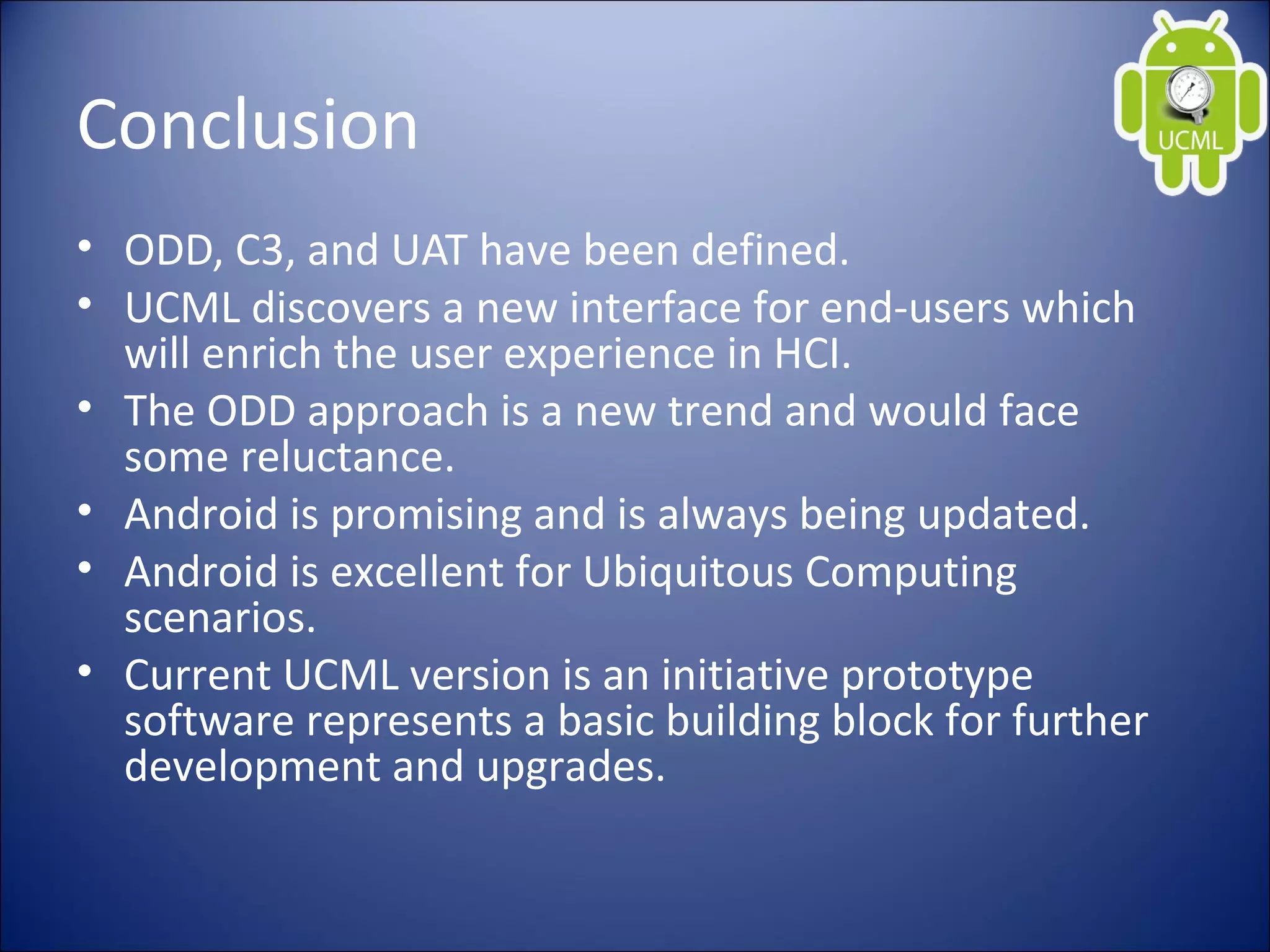 Conclusion
• ODD, C3, and UAT have been defined.
• UCML discovers a new interface for end-users which
will enrich the user experience in HCI.
• The ODD approach is a new trend and would face
some reluctance.
• Android is promising and is always being updated.
• Android is excellent for Ubiquitous Computing
scenarios.
• Current UCML version is an initiative prototype
software represents a basic building block for further
development and upgrades.
 