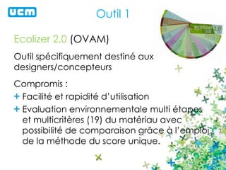 Outil 1
Ecolizer 2.0 (OVAM)
Outil spécifiquement destiné aux
designers/concepteurs
Compromis :
Facilité et rapidité d’utilisation
Evaluation environnementale multi étapes
et multicritères (19) du matériau avec
possibilité de comparaison grâce à l’emploi
de la méthode du score unique.
 