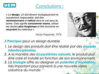 Conclusions :
« Le design, s’il doit devenir écologiquement et
socialement responsable, doit être
révolutionnaire et radical dans le vrai sens du
terme. Cela signifie consommer moins, utiliser
les choses plus longtemps et être économe en
recyclant les matériaux »
Victor Papanek, 1974
3 Principes pour un design durable
1. Le design des produits doit être réalisé par des équipes
interdisciplinaires
2. A la manière des écosystèmes naturels, le produit doit
être créé et installé en fonction de son environnement.
3. La biologie offre au designer un potentiel d’inspiration
très important pour parvenir à une nouvelle vision
créatrice du monde.
 