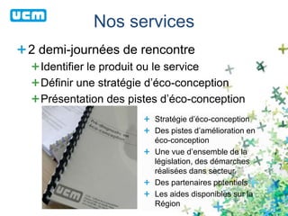 Nos services
2 demi-journées de rencontre
Identifier le produit ou le service
Définir une stratégie d’éco-conception
Présentation des pistes d’éco-conception
Stratégie d’éco-conception
Des pistes d’amélioration en
éco-conception
Une vue d’ensemble de la
législation, des démarches
réalisées dans secteur
Des partenaires potentiels
Les aides disponibles sur la
Région
 