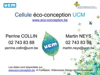 Cellule éco-conception UCM
www.eco-conception.be
Perrine COLLIN
02 743 83 88
perrine.collin@ucm.be
Martin NEYS
02 743 83 98
martin.neys@ucm.be
Les slides sont disponibles sur
www.eco-conception.be  Formation Séminaire Design et Environnement
 