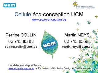 Cellule éco-conception UCM
www.eco-conception.be
Perrine COLLIN
02 743 83 88
perrine.collin@ucm.be
Martin NEYS
02 743 83 98
martin.neys@ucm.be
Les slides sont disponibles sur
www.eco-conception.be  Formation Séminaire Design et Environnement
 