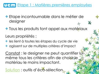 Etape 1 : Matières premières employées
Etape incontournable dans le métier de
designer
Tous les produits font appel aux matériaux
Leurs propriétés :
les lient à toutes les étapes du cycle de vie
agissent sur de multiples critères d’impact
Constat : le designer ne peut quantifier lui-
même tous les critères afin de choisir le
matériau le moins impactant.
Solution : outils d’éco-sélection
 