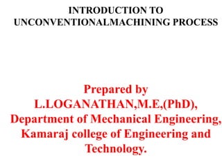 INTRODUCTION TO
UNCONVENTIONALMACHINING PROCESS
Prepared by
L.LOGANATHAN,M.E,(PhD),
Department of Mechanical Engineering,
Kamaraj college of Engineering and
Technology.
 