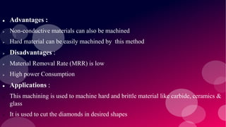  Advantages :
 Non-conductive materials can also be machined
 Hard material can be easily machined by this method
 Disadvantages :
 Material Removal Rate (MRR) is low
 High power Consumption
 Applications :
 This machining is used to machine hard and brittle material like carbide, ceramics &
glass
 It is used to cut the diamonds in desired shapes
 