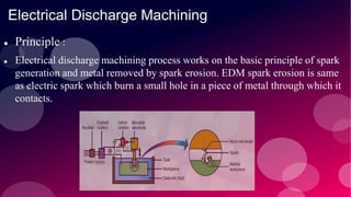 Electrical Discharge Machining
 Principle :
 Electrical discharge machining process works on the basic principle of spark
generation and metal removed by spark erosion. EDM spark erosion is same
as electric spark which burn a small hole in a piece of metal through which it
contacts.
 
